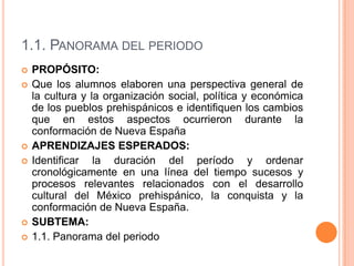 1.1. Panorama del periodoPROPÓSITO:Que los alumnos elaboren una perspectiva general de la cultura y la organización social, política y económica de los pueblos prehispánicos e identifiquen los cambios que en estos aspectos ocurrieron durante la conformación de Nueva EspañaAPRENDIZAJES ESPERADOS:Identificar la duración del período y ordenar cronológicamente en una línea del tiempo sucesos y procesos relevantes relacionados con el desarrollo cultural del México prehispánico, la conquista y la conformación de Nueva España.SUBTEMA:1.1. Panorama del periodo