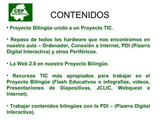 CONTENIDOS Proyecto Bilingüe unido a un Proyecto TIC. Repaso de todos los hardware que nos encontramos en nuestra aula – Ordenador, Conexión a Internet, PDI (Pizarra Digital Interactiva) y otros Periféricos. La Web 2.0 en nuestro Proyecto Bilingüe. Recursos TIC más apropiados para trabajar en el Proyecto Bilingüe (Flash Educativos o infografías, vídeos, Presentaciones de Diapositivas, JCLIC, Webquest e Internet). Trabajar contenidos bilingües con la PDI – (Pizarra Digital Interactiva).  