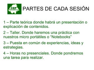 PARTES DE CADA SESIÓN 1 – Parte teórica donde habrá un presentación o explicación de contenidos. 2 – Taller. Donde haremos una práctica con nuestros micro portátiles o “Notebooks” 3 – Puesta en común de experiencias, ideas y estrategias. 4 – Horas no presenciales. Donde pondremos una tarea para realizar. 