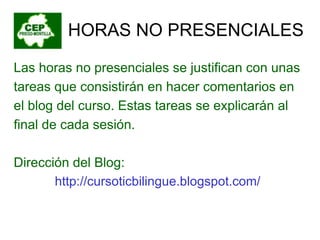 HORAS NO PRESENCIALES Las horas no presenciales se justifican con unas tareas que consistirán en hacer comentarios en el blog del curso. Estas tareas se explicarán al final de cada sesión. Dirección del Blog: http://cursoticbilingue.blogspot.com/ 