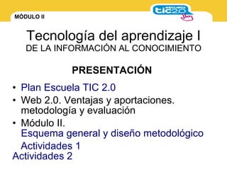 MÓDULO II
Tecnología del aprendizaje I
DE LA INFORMACIÓN AL CONOCIMIENTO
• Plan Escuela TIC 2.0
• Web 2.0. Ventajas y aportaciones.
metodología y evaluación
• Módulo II.
Esquema general y diseño metodológico
Actividades 1
Actividades 2
PRESENTACIÓN
 