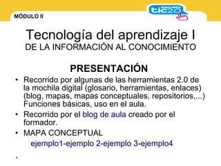 MÓDULO II
Tecnología del aprendizaje I
DE LA INFORMACIÓN AL CONOCIMIENTO
• Recorrido por algunas de las herramientas 2.0 de
la mochila digital (glosario, herramientas, enlaces)
(blog, mapas, mapas conceptuales, repositorios,...)
Funciones básicas, uso en el aula.
• Recorrido por el blog de aula creado por el
formador.
• MAPA CONCEPTUAL
ejemplo1-ejemplo 2-ejemplo 3-ejemplo4
.
PRESENTACIÓN
 