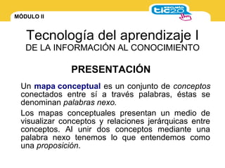 MÓDULO II
Tecnología del aprendizaje I
DE LA INFORMACIÓN AL CONOCIMIENTO
Un mapa conceptual es un conjunto de conceptos
conectados entre sí a través palabras, éstas se
denominan palabras nexo.
Los mapas conceptuales presentan un medio de
visualizar conceptos y relaciones jerárquicas entre
conceptos. Al unir dos conceptos mediante una
palabra nexo tenemos lo que entendemos como
una proposición.
PRESENTACIÓN
 