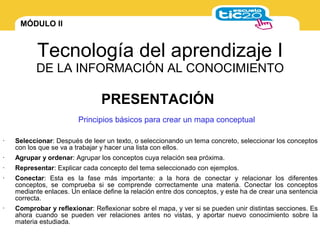 MÓDULO II
Tecnología del aprendizaje I
DE LA INFORMACIÓN AL CONOCIMIENTO
Principios básicos para crear un mapa conceptual
• Seleccionar: Después de leer un texto, o seleccionando un tema concreto, seleccionar los conceptos
con los que se va a trabajar y hacer una lista con ellos.
• Agrupar y ordenar: Agrupar los conceptos cuya relación sea próxima.
• Representar: Explicar cada concepto del tema seleccionado con ejemplos.
• Conectar: Esta es la fase más importante: a la hora de conectar y relacionar los diferentes
conceptos, se comprueba si se comprende correctamente una materia. Conectar los conceptos
mediante enlaces. Un enlace define la relación entre dos conceptos, y este ha de crear una sentencia
correcta.
• Comprobar y reflexionar: Reflexionar sobre el mapa, y ver si se pueden unir distintas secciones. Es
ahora cuando se pueden ver relaciones antes no vistas, y aportar nuevo conocimiento sobre la
materia estudiada.
PRESENTACIÓN
 