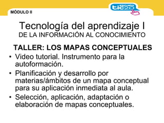MÓDULO II
Tecnología del aprendizaje I
DE LA INFORMACIÓN AL CONOCIMIENTO
• Video tutorial. Instrumento para la
autoformación.
• Planificación y desarrollo por
materias/ámbitos de un mapa conceptual
para su aplicación inmediata al aula.
• Selección, aplicación, adaptación o
elaboración de mapas conceptuales.
TALLER: LOS MAPAS CONCEPTUALES
 