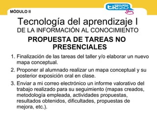MÓDULO II
Tecnología del aprendizaje I
DE LA INFORMACIÓN AL CONOCIMIENTO
1. Finalización de las tareas del taller y/o elaborar un nuevo
mapa conceptual.
2. Proponer al alumnado realizar un mapa conceptual y su
posterior exposición oral en clase.
3. Enviar a mi correo electrónico un informe valorativo del
trabajo realizado para su seguimiento (mapas creados,
metodología empleada, actividades propuestas,
resultados obtenidos, dificultades, propuestas de
mejora, etc.).
PROPUESTA DE TAREAS NO
PRESENCIALES
 