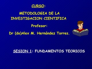 CURSO :  METODOLOGIA DE LA INVESTIGACION CIENTIFICA  Profesor: Dr (do)Alex M. Hernández Torres. SESION 1 : FUNDAMENTOS TEORICOS 