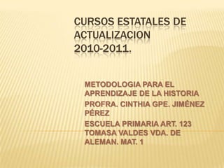 CURSOS ESTATALES DE ACTUALIZACION2010-2011. METODOLOGIA PARA EL APRENDIZAJE DE LA HISTORIA PROFRA. CINTHIA GPE. JIMÉNEZ PÉREZ ESCUELA PRIMARIA ART. 123 TOMASA VALDES VDA. DE ALEMAN. MAT. 1 