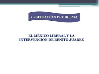 1.- SITUACIÓN PROBLEMAEL MÉXICO LIBERAL Y LA INTERVENCIÓN DE BENITO JUAREZ