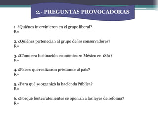 2.- PREGUNTAS PROVOCADORAS1. ¿Quiénes intervinieron en el grupo liberal?R= 2. ¿Quiénes pertenecían al grupo de los conservadores?R=3. ¿Cómo era la situación económica en México en 1861?R=4. ¿Países que realizaron préstamos al país?R=5. ¿Para qué se organizó la hacienda Pública?R=6. ¿Porqué los terratenientes se oponían a las leyes de reforma?R=