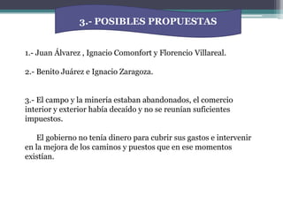 3.- POSIBLES PROPUESTAS1.- Juan Álvarez , Ignacio Comonfort y Florencio 	Villareal.2.- Benito Juárez e Ignacio Zaragoza.3.- El campo y la minería estaban abandonados, el comercio interior y exterior había decaído y no se reunían suficientes impuestos.      El gobierno no tenía dinero para cubrir sus gastos e intervenir en la mejora de los caminos y puestos que en ese momentos existían. 