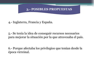 3.- POSIBLES PROPUESTAS4.- Inglaterra, Francia y España.5.- Se tenía la idea de conseguir recursos necesarios para mejorar la situación por la que atravesaba el país.6.- Porque afectaba los privilegios que tenían desde la época virreinal.