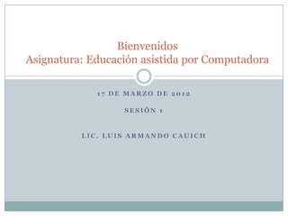 Bienvenidos
Asignatura: Educación asistida por Computadora

             17 DE MARZO DE 2012

                  SESIÓN 1


          LIC. LUIS ARMANDO CAUICH
 