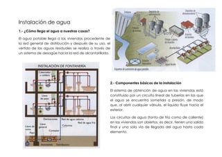 Instalación de agua
1.- ¿Cómo llega el agua a nuestras casas?

El agua potable llega a las viviendas procedente de
la red general de distribución y después de su uso, el
vertido de las aguas residuales se realiza a través de
un sistema de desagüe hacia la red de alcantarillado.




                                                     2.- Componentes básicos de la instalación

                                                     El sistema de obtención de agua en las viviendas está
                                                     constituido por un circuito lineal de tuberías en las que
                                                     el agua se encuentra sometida a presión, de modo
                                                     que, al abrir cualquier válvula, el líquido fluye hacia el
                                                     exterior.

                                                     Los circuitos de agua (tanto de fría como de caliente)
                                                     en las viviendas son abiertos, es decir, tienen una salida
                                                     final y una sola vía de llegada del agua hasta cada
                                                     elemento.
 