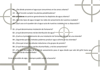 A1 - ¿De dónde proviene el agua que consumimos en las zonas urbanas?
     A2- ¿Qué función cumplen las plantas potabilizadoras?
     A3- ¿Dónde se encuentran generalmente los depósitos de agua urbanos?
     A4- ¿Qué dos tipos de agua recogen las redes de saneamiento de nuestras ciudades?
     A5- ¿Qué usos se le pueden dar al agua sucia de nuestras ciudades tras su depuración?


     B1- ¿A qué denominamos instalación de fontanería?
     B2- ¿A qué denominamos red de distribución de agua?
     B3- ¿Cuál es el primer elemento de una instalación de fontanería dentro de una vivienda?
     B4- ¿Siguiendo qué dos métodos podemos producir agua caliente en las viviendas?
     B5- ¿Para qué sirven las válvulas reductoras o los grupos de presión?
     B6- ¿A qué denominamos red de alcantarillado, y red de saneamiento?
     B7- ¿Por qué elementos de la red de saneamiento pasa el agua desde que sale del grifo hasta que
     llega a la red de alcantarillado?
                              rillado?


Si no os acordáis de algo… ¡siempre podéis volver a buscarlo!
 