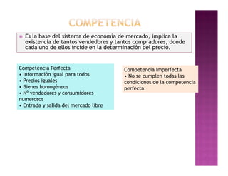    Es la base del sistema de economía de mercado, implica la
    existencia de tantos vendedores y tantos compradores, donde
    cada uno de ellos incide en la determinación del precio.


Competencia Perfecta                    Competencia Imperfecta
• Información igual para todos          • No se cumplen todas las
• Precios iguales                       condiciones de la competencia
• Bienes homogéneos                     perfecta.
• Nº vendedores y consumidores
numerosos
• Entrada y salida del mercado libre
 