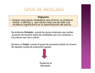Oligopolio
   Existen unos pocos vendedores que ofrecen un producto
    similar o idéntico y que tienen cada uno de ellos una
    incidencia significativa en la determinación del precio.


Se evidencia Colusión cuando las pocas empresas que venden
se ponen de acuerdo sobre las cantidades que van a producir y
Los precios que van a cobrar.


Se tiene un Cartel cuando el grupo de empresas actúan al unísono.
Se reparten cuotas de producción iguales.




                             Tendencia al
                              Monopolio
 