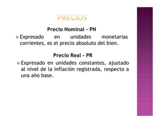 Precio Nominal - PN
 Expresado      en     unidades     monetarias
  corrientes, es el precio absoluto del bien.

                Precio Real - PR
 Expresado en unidades constantes, ajustado
  al nivel de la inflación registrada, respecto a
  una año base.
 