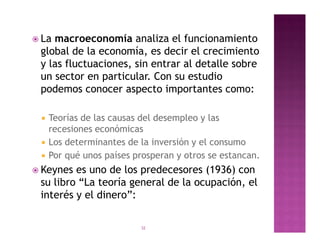  Lamacroeconomía analiza el funcionamiento
 global de la economía, es decir el crecimiento
 y las fluctuaciones, sin entrar al detalle sobre
 un sector en particular. Con su estudio
 podemos conocer aspecto importantes como:

    Teorías de las causas del desempleo y las
     recesiones económicas
    Los determinantes de la inversión y el consumo
    Por qué unos países prosperan y otros se estancan.
 Keynes es uno de los predecesores (1936) con
 su libro “La teoría general de la ocupación, el
 interés y el dinero”:

                          32
 