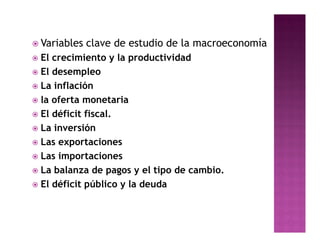  Variables   clave de estudio de la macroeconomía
 El crecimiento y la productividad
 El desempleo
 La inflación
 la oferta monetaria
 El déficit fiscal.
 La inversión
 Las exportaciones
 Las importaciones
 La balanza de pagos y el tipo de cambio.
 El déficit público y la deuda
 