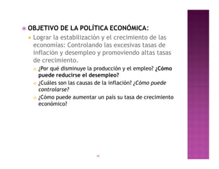    OBJETIVO DE LA POLÍTICA ECONÓMICA:
     Lograr la estabilización y el crecimiento de las
      economías: Controlando las excesivas tasas de
      inflación y desempleo y promoviendo altas tasas
      de crecimiento.
        ¿Por qué disminuye la producción y el empleo? ¿Cómo
         puede reducirse el desempleo?
        ¿Cuáles son las causas de la inflación? ¿Cómo puede
         controlarse?
        ¿Cómo puede aumentar un país su tasa de crecimiento
         económico?




                              42
 