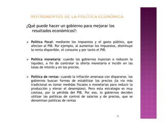 ¿Qué puede hacer un gobierno para mejorar los
   resultados económicos?:

 Política fiscal: mediante los impuestos y el gasto público, que
   afectan al PIB. Por ejemplo, al aumentar los impuestos, disminuye
   la renta disponible, el consumo y por tanto el PIB.

 Política monetaria: cuando los gobiernos inyectan o reducen la
   liquidez, a fin de controlar la oferta monetaria e incidir en las
   tasas de interés y en los precios.

 Política de rentas: cuando la inflación amenaza con dispararse, los
   gobiernos buscan formas de estabilizar los precios (la vía más
   tradicional es tomar medidas fiscales o monetarias para reducir la
   producción y elevar el desempleo). Pero esta estrategia es muy
   costosa, por la pérdida del PIB. Por eso, lo gobiernos deciden
   utilizar las políticas de control de salarios y de precios, que se
   denominan políticas de rentas



                                                          43
 
