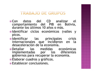  Con     datos     del   CD     analizar     el
  comportamiento del PIB en Bolivia,
  durante los últimos 10 años o más.
 Identificar ciclos económicos (valles y
  picos.
 Identificar     las    principales      crisis
  internacionales que incidieron en la
  desaceleración de la economía.
 Detallar    las     medidas     económicas
  implementadas       por    los    diferentes
  gobiernos para recuperar la economía.
 Elaborar cuadros y gráficos.
 Establecer conclusiones.
 