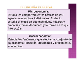 Microeconomía:
Estudia los comportamientos básicos de los
agentes económicos individuales. Es decir,
estudia el modo en que individuos, hogares y
empresas toman decisiones y la forma en la que
interactúan.

                Macroeconomía:
Estudia los fenómenos que afectan al conjunto de
la economía: Inflación, desempleo y crecimiento,
económico.
 
