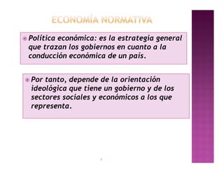  Política
         económica: es la estrategia general
 que trazan los gobiernos en cuanto a la
 conducción económica de un país.


 Por tanto, depende de la orientación
  ideológica que tiene un gobierno y de los
  sectores sociales y económicos a los que
  representa.




                     7
 