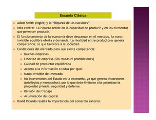 Escuela Clásica

   Adam Smith (inglés) y la “Riqueza de las Naciones”.
   Idea central: La riqueza reside en la capacidad de producir y en los elementos
    que permiten producir.
   El funcionamiento de la economía debe descansar en el mercado, la mano
    invisible equilibra oferta y demanda. La rivalidad entre productores genera
    competencia, lo que favorece a la sociedad.
   Condiciones del mercado para que exista competencia:
         Muchas empresas
         Libertad de empresa (Sin trabas ni prohibiciones)
         Calidad de productos equilibrada
         Acceso a la información a todas por igual
         Mano invisible del mercado
         No intervención del Estado en la economía, ya que genera distorsiones
          (privilegios y monopolios), por lo que debe limitarse a la garantizar la
          propiedad privada, seguridad y defensa.
         División del trabajo
         Acumulación del capital.
   David Ricardo resalta la importancia del comercio exterior.
 