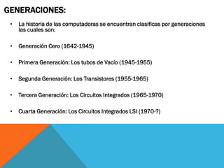 GENERACIONES:
 •   La historia de las computadoras se encuentran clasificas por generaciones
     las cuales son:

 •   Generación Cero (1642-1945)

 •   Primera Generación: Los tubos de Vacío (1945-1955)

 •   Segunda Generación: Los Transistores (1955-1965)

 •   Tercera Generación: Los Circuitos Integrados (1965-1970)

 •   Cuarta Generación: Los Circuitos Integrados LSI (1970-?)
 