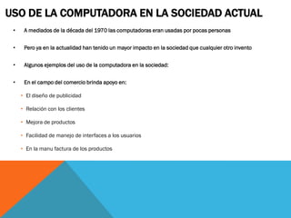 USO DE LA COMPUTADORA EN LA SOCIEDAD ACTUAL
 •    A mediados de la década del 1970 las computadoras eran usadas por pocas personas


 •    Pero ya en la actualidad han tenido un mayor impacto en la sociedad que cualquier otro invento


 •    Algunos ejemplos del uso de la computadora en la sociedad:


 •    En el campo del comercio brinda apoyo en:

     • El diseño de publicidad

     • Relación con los clientes

     • Mejora de productos

     • Facilidad de manejo de interfaces a los usuarios

     • En la manu factura de los productos
 