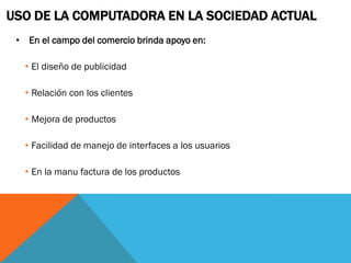 USO DE LA COMPUTADORA EN LA SOCIEDAD ACTUAL
 • En el campo del comercio brinda apoyo en:

   • El diseño de publicidad

   • Relación con los clientes

   • Mejora de productos

   • Facilidad de manejo de interfaces a los usuarios

   • En la manu factura de los productos
 