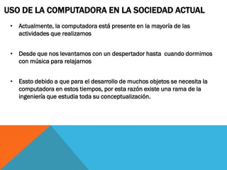 USO DE LA COMPUTADORA EN LA SOCIEDAD ACTUAL
 • Actualmente, la computadora está presente en la mayoría de las
   actividades que realizamos


 • Desde que nos levantamos con un despertador hasta cuando dormimos
   con música para relajarnos


 • Essto debido a que para el desarrollo de muchos objetos se necesita la
   computadora en estos tiempos, por esta razón existe una rama de la
   ingeniería que estudia toda su conceptualización.
 