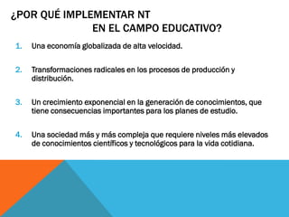 ¿POR QUÉ IMPLEMENTAR NT
              EN EL CAMPO EDUCATIVO?
1.   Una economía globalizada de alta velocidad.

2.   Transformaciones radicales en los procesos de producción y
     distribución.

3.   Un crecimiento exponencial en la generación de conocimientos, que
     tiene consecuencias importantes para los planes de estudio.

4.   Una sociedad más y más compleja que requiere niveles más elevados
     de conocimientos científicos y tecnológicos para la vida cotidiana.
 