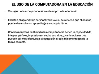EL USO DE LA COMPUTADORA EN LA EDUCACIÓN
• Ventajas de las computadoras en el campo de la educación


• Facilitan el aprendizaje personalizado lo cual se refiere a que el alumno
  puede desarrollar su aprendizaje a su propio ritmo.


• Con herramientas multimedia las computadoras tienen la capacidad de
  integrar gráficos, impresiones, audio, voz, video, y animaciones que
  pueden ser muy efectivos a la educación si son implementados de la
  forma correcta.
 