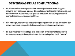 DESVENTAJAS DE LAS COMPUTADORAS
• La adquisición de las aplicaciones de computadoras es en su gran
  mayoría muy costosas a pesar de que las computadoras individuales son
  relativamente accesibles y de que los mercados de los programas de
  computadoras son muy competitivos


• Sin embargo, siempre se encuentran principalmente en los productos con
  mayor demanda por parte de los usuarios a costos muy elevados.


• Lo cual muchas veces obliga a la población principalmente la pobre a
  tener que conseguir las aplicaciones de forma ilegal es decir “pirata”.
 