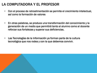 LA COMPUTADORA Y EL PROFESOR
 • Con el proceso de retroalimentación se permite el crecimiento intelectual,
   así como la formación de valores


 • En otras palabras, se produce una transformación del conocimiento y la
   generación de un medio que permitirá tanto al alumno como al docente
   reforzar sus fortalezas y superar sus deficiencias.


 • Las Tecnologías de la Información ya forman parte de la cultura
   tecnológica que nos rodea y con la que debemos convivir.
 