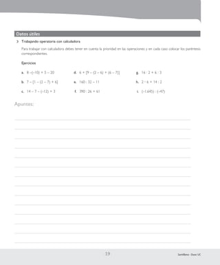 | 19 | Santillana - Duoc UC
Trabajando operatoria con calculadora
Para trabajar con calculadora debes tener en cuenta la prioridad en las operaciones y en cada caso colocar los paréntesis
correspondientes.
Ejercicios
a.	 8 –(–10) + 5 – 20	 d.	 6 + [9 – (2 – 6) + (6 – 7)]	 g.	 16 : 2 + 6 : 3
b.	 7 – [1 – (2 – 7) + 6]	 e.	 160 : 32 – 11	 h.	 2 • 6 + 14 : 2
c.	 14 – 7 – (–12) + 3	 f.	 390 : 26 + 61	 i.	 (–1.645) : (–47)
Datos útiles
Apuntes:
 