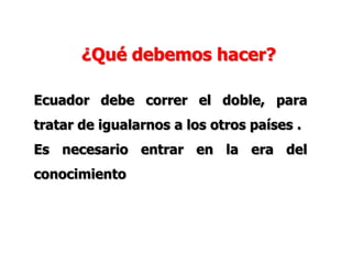 ¿Qué debemos hacer?
Ecuador debe correr el doble, para
tratar de igualarnos a los otros países .
Es necesario entrar en la era del
conocimiento
 