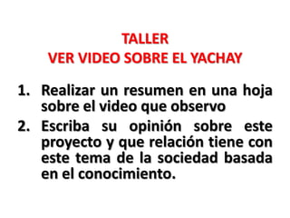 TALLER
VER VIDEO SOBRE EL YACHAY
1. Realizar un resumen en una hoja
sobre el video que observo
2. Escriba su opinión sobre este
proyecto y que relación tiene con
este tema de la sociedad basada
en el conocimiento.
 