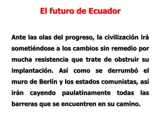 El futuro de Ecuador
Ante las olas del progreso, la civilización irá
sometiéndose a los cambios sin remedio por
mucha resistencia que trate de obstruir su
implantación. Así como se derrumbó el
muro de Berlín y los estados comunistas, así
irán cayendo paulatinamente todas las
barreras que se encuentren en su camino.
 