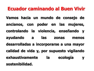 Ecuador caminando al Buen Vivir
Vamos hacia un mundo de consejo de
ancianos, con poder en las mujeres,
controlando la violencia, enseñando y
ayudando a las zonas menos
desarrolladas a incorporarse a una mayor
calidad de vida y, por supuesto vigilando
exhaustivamente la ecología y
sostenibilidad.
 