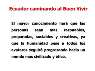 El mayor conocimiento hará que las
personas sean mas razonables,
preparadas, sociables y creativas, ya
que la humanidad pese a todos los
avatares seguirá progresando hacia un
mundo mas civilizado y ético.
Ecuador caminando al Buen Vivir
 