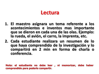 Lectura
1. El maestro asignara un tema referente a los
acontecimientos e inventos mas importante
que se dieron en cada una de las olas. Ejemplo:
la rueda, el avión, el carro, la imprenta, etc.
2. Cada estudiante realizara un resumen de lo
que haya comprendido de la investigación y lo
compartirá en 2 min en forma de charla o
conferencia.
Nota: el estudiante no debe leer , ni memorizar, debe haber
comprendido para poderlo compartir.
 