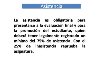 Asistencia
La asistencia es obligatoria para
presentarse a la evaluación final y para
la promoción del estudiante, quien
deberá tener legalmente registrado un
mínimo del 75% de asistencia. Con el
25% de inasistencia reprueba la
asignatura.
 
