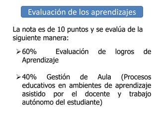 Evaluación de los aprendizajes
La nota es de 10 puntos y se evalúa de la
siguiente manera:
60% Evaluación de logros de
Aprendizaje
40% Gestión de Aula (Procesos
educativos en ambientes de aprendizaje
asistido por el docente y trabajo
autónomo del estudiante)
 