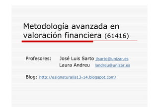 Metodología avanzada en
valoración financiera (61416)
Profesores: José Luis Sarto jlsarto@unizar.es
Laura Andreu landreu@unizar.es
Blog: http://asignaturajls13-14.blogspot.com/
 