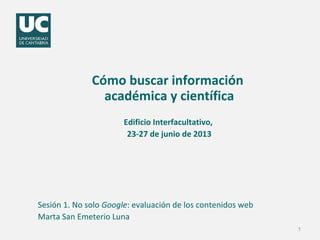 Cómo buscar información 
académica y científica 
Edificio Interfacultativo, 
23-27 de junio de 2013 
Sesión 1. No solo Google: evaluación de los contenidos web 
Marta San Emeterio Luna 
1 
 