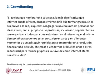 3. Crowdfunding 
“Si tuviera que nombrar una sola cosa, la más significativa que 
internet puede ofrecer, probablemente diría que formar grupos. En la 
era previa a la red, si querías congregar a un conjunto de personas con 
ideas afines, con el propósito de protestar, socializar o negociar tenías 
que organizar a todos para que estuvieran en el mismo lugar al mismo 
tiempo. Ahora podemos estar en cualquier parte y en diferentes 
momentos y aun así seguir reunidos para emprender una revolución, 
financiar una película, chismear o vendernos productos unos a otros. 
La facilidad para formar grupos es la clave de cómo internet afecta 
nuestras vidas”. 
Ben Hammersley. 64 cosas que debes saber sobre la era digital. 
Curso de Extensión Profesional – CEP JULIO 2014 
 